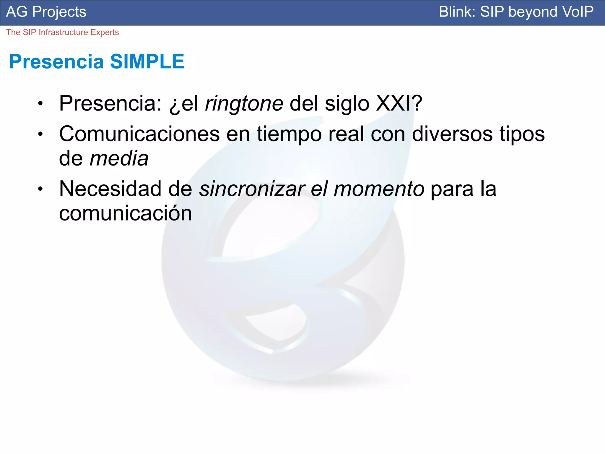 AG Projects                                        Blink: SIP beyond VoIP
The SIP Infrastructure Experts


Presencia SIMPLE
        ●     Presencia: ¿el ringtone del siglo XXI?
        ●     Comunicaciones en tiempo real con diversos tipos
              de media
        ●     Necesidad de sincronizar el momento para la
              comunicación
 