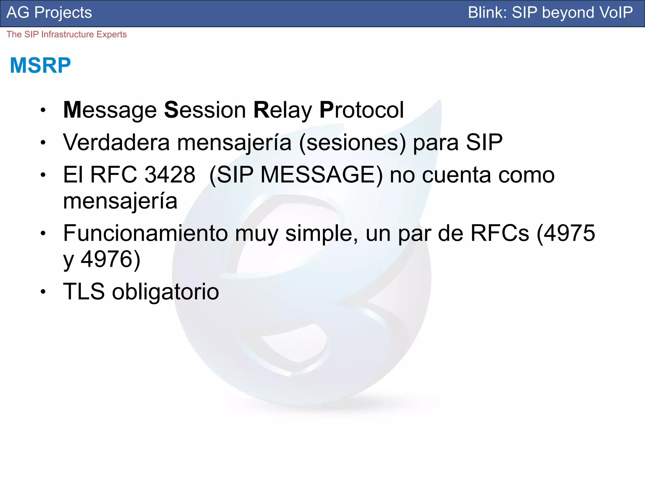 AG Projects                                      Blink: SIP beyond VoIP
The SIP Infrastructure Experts


MSRP
        ●     Message Session Relay Protocol
        ●     Verdadera mensajería (sesiones) para SIP
        ●     El RFC 3428 (SIP MESSAGE) no cuenta como
              mensajería
        ●     Funcionamiento muy simple, un par de RFCs (4975
              y 4976)
        ●     TLS obligatorio
 