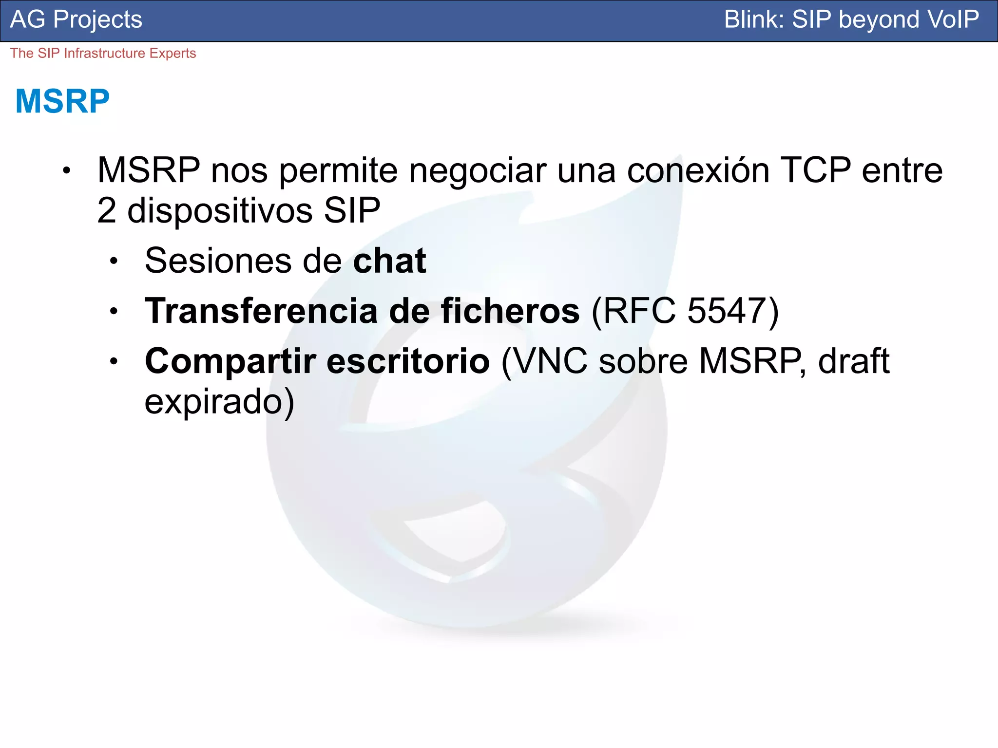 AG Projects                                      Blink: SIP beyond VoIP
The SIP Infrastructure Experts


MSRP
        ●     MSRP nos permite negociar una conexión TCP entre
              2 dispositivos SIP
               ● Sesiones de chat
               ● Transferencia de ficheros (RFC 5547)
               ● Compartir escritorio (VNC sobre MSRP, draft
                 expirado)
 