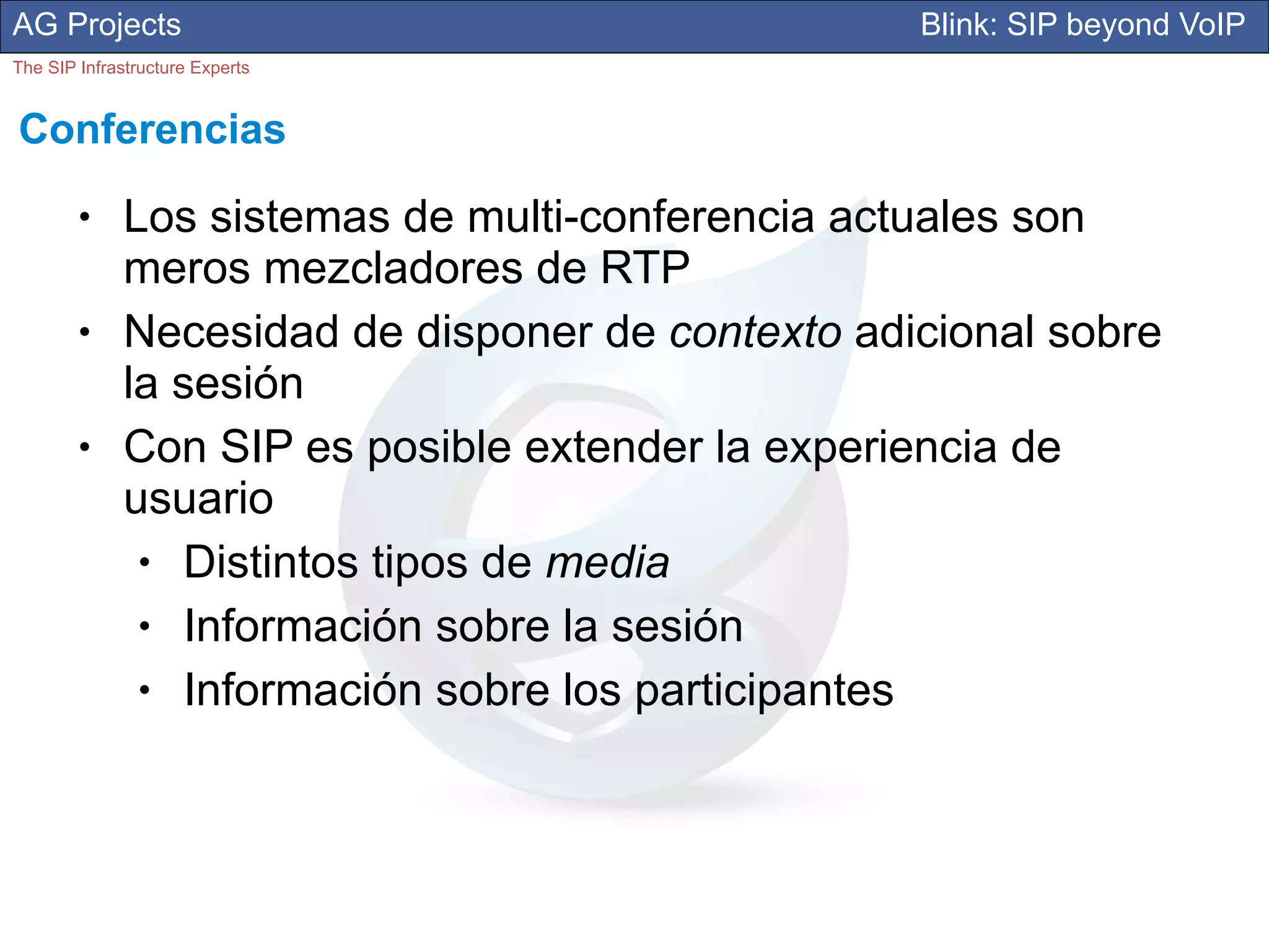 AG Projects                                        Blink: SIP beyond VoIP
The SIP Infrastructure Experts


Conferencias
        ●     Los sistemas de multi-conferencia actuales son
              meros mezcladores de RTP
        ●     Necesidad de disponer de contexto adicional sobre
              la sesión
        ●     Con SIP es posible extender la experiencia de
              usuario
               ●  Distintos tipos de media
               ●  Información sobre la sesión
               ●  Información sobre los participantes
 