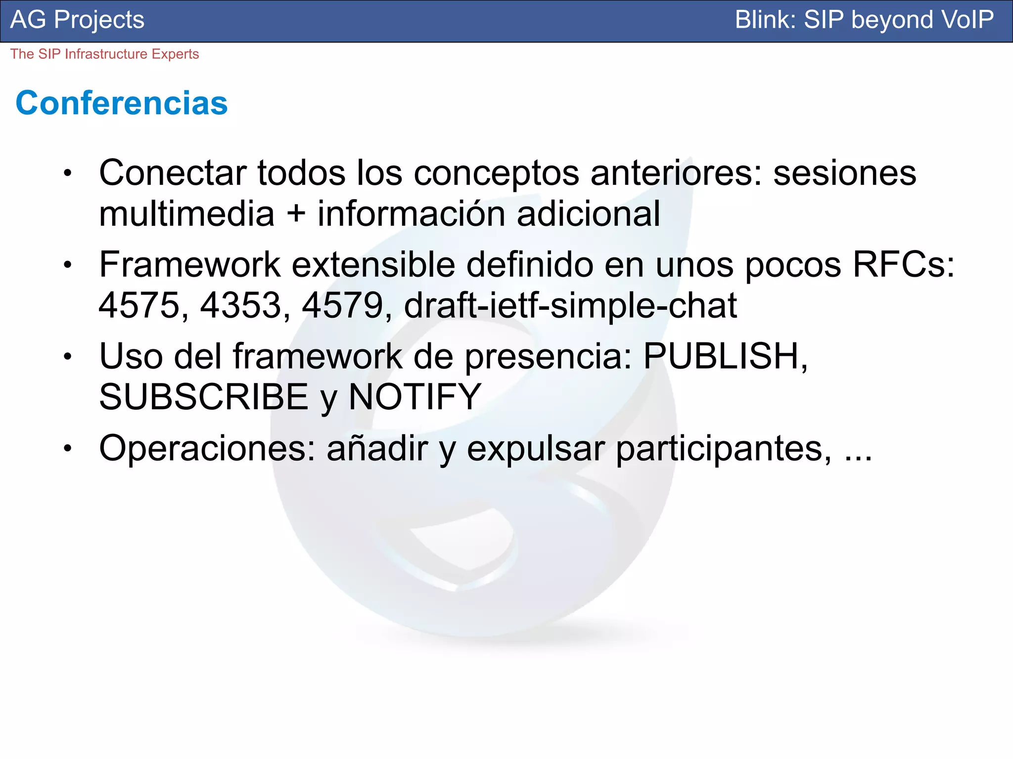 AG Projects                                       Blink: SIP beyond VoIP
The SIP Infrastructure Experts


Conferencias
        ●     Conectar todos los conceptos anteriores: sesiones
              multimedia + información adicional
        ●     Framework extensible definido en unos pocos RFCs:
              4575, 4353, 4579, draft-ietf-simple-chat
        ●     Uso del framework de presencia: PUBLISH,
              SUBSCRIBE y NOTIFY
        ●     Operaciones: añadir y expulsar participantes, ...
 