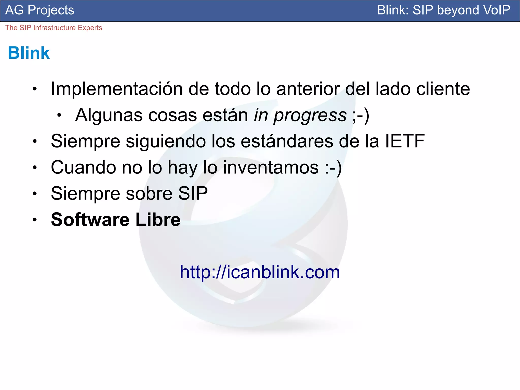 AG Projects                                             Blink: SIP beyond VoIP
The SIP Infrastructure Experts


Blink
        ●     Implementación de todo lo anterior del lado cliente
               ● Algunas cosas están in progress ;-)
        ●     Siempre siguiendo los estándares de la IETF
        ●     Cuando no lo hay lo inventamos :-)
        ●     Siempre sobre SIP
        ●     Software Libre

                                 http://icanblink.com
 