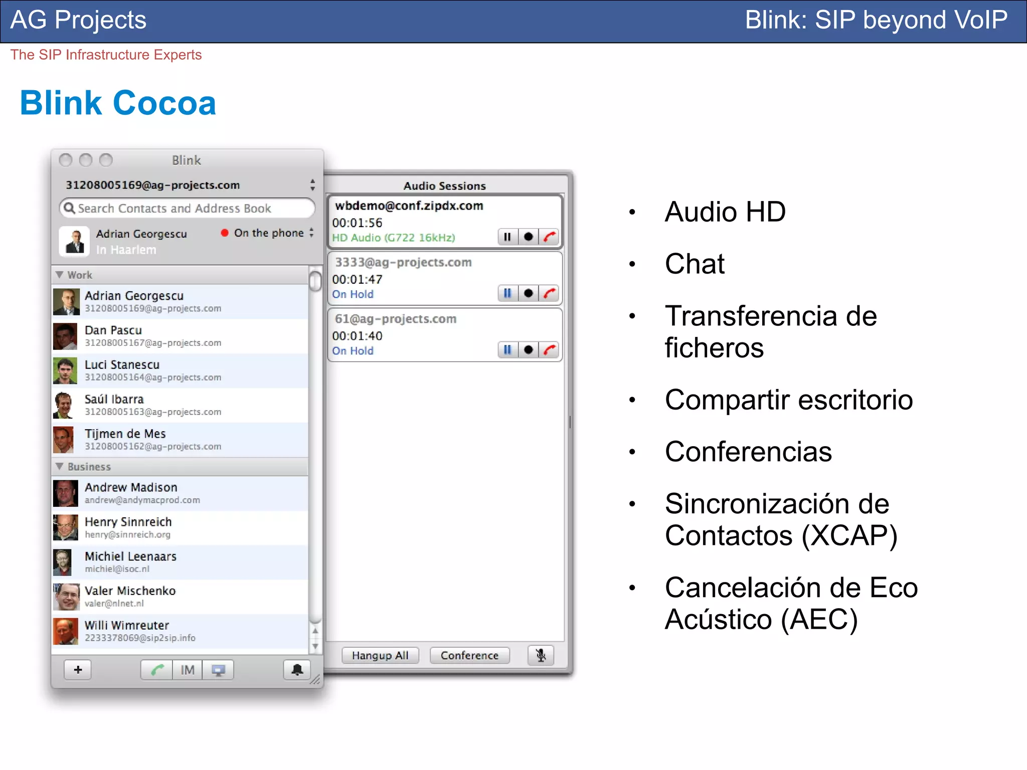 AG Projects                                 Blink: SIP beyond VoIP
The SIP Infrastructure Experts


 Blink Cocoa

                                 ●   Audio HD
                                 ●   Chat
                                 ●   Transferencia de
                                     ficheros
                                 ●   Compartir escritorio
                                 ●   Conferencias
                                 ●   Sincronización de
                                     Contactos (XCAP)
                                 ●   Cancelación de Eco
                                     Acústico (AEC)
 