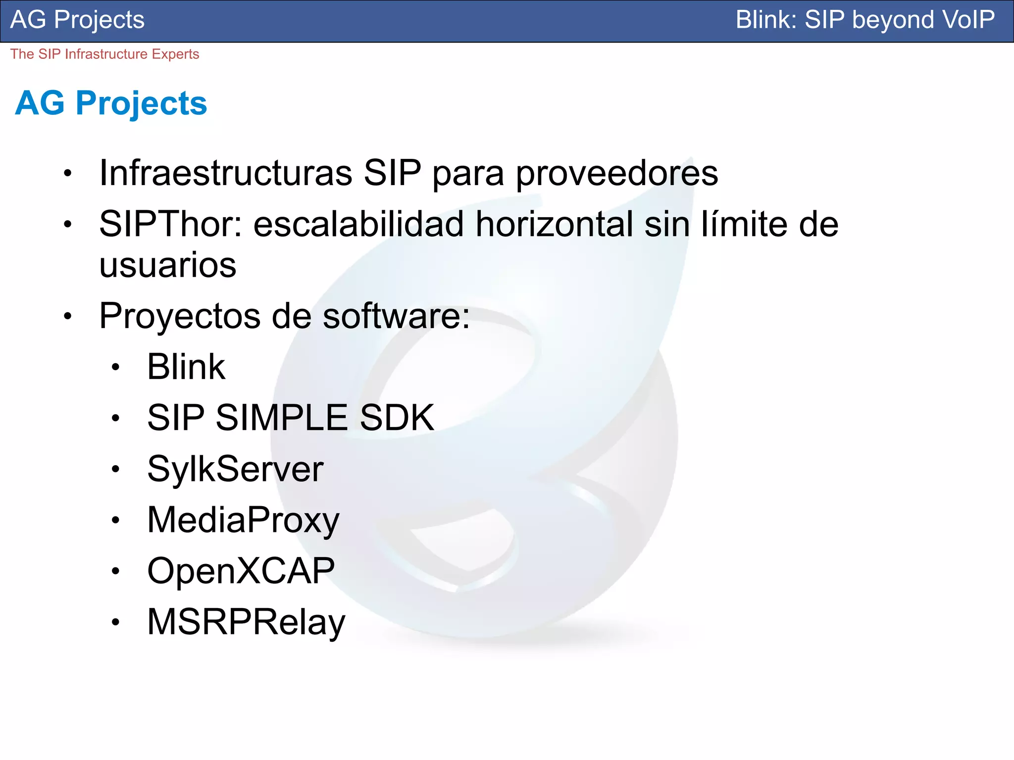 AG Projects                                           Blink: SIP beyond VoIP
The SIP Infrastructure Experts


AG Projects
        ●     Infraestructuras SIP para proveedores
        ●     SIPThor: escalabilidad horizontal sin límite de
              usuarios
        ●     Proyectos de software:
               ●  Blink
               ●  SIP SIMPLE SDK
               ●  SylkServer
               ●  MediaProxy
               ●  OpenXCAP
               ●  MSRPRelay
 