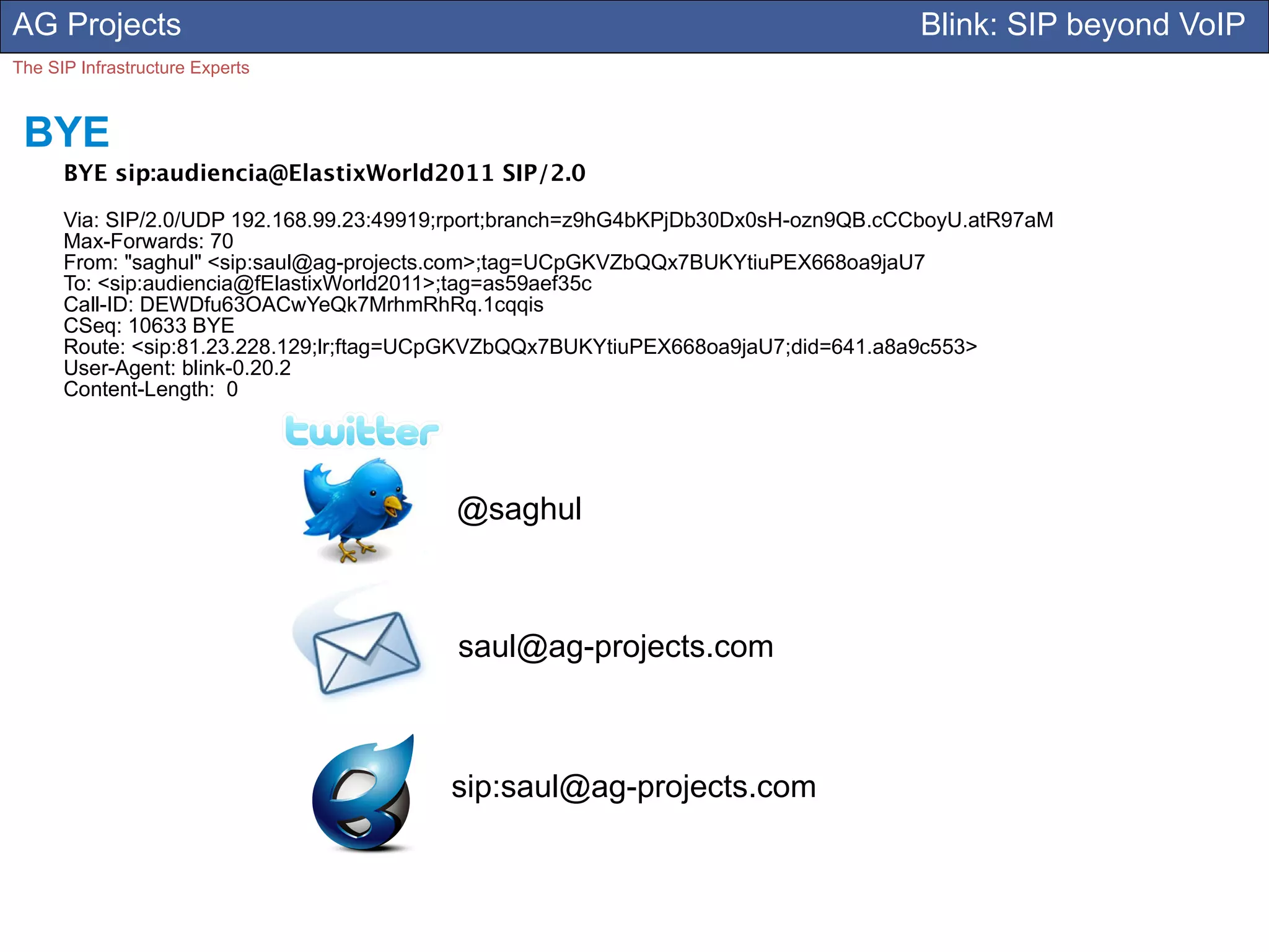 AG Projects                                                                         Blink: SIP beyond VoIP
The SIP Infrastructure Experts



 BYE
      BYE sip:audiencia@ElastixWorld2011 SIP/2.0

      Via: SIP/2.0/UDP 192.168.99.23:49919;rport;branch=z9hG4bKPjDb30Dx0sH-ozn9QB.cCCboyU.atR97aM
      Max-Forwards: 70
      From: "saghul" <sip:saul@ag-projects.com>;tag=UCpGKVZbQQx7BUKYtiuPEX668oa9jaU7
      To: <sip:audiencia@fElastixWorld2011>;tag=as59aef35c
      Call-ID: DEWDfu63OACwYeQk7MrhmRhRq.1cqqis
      CSeq: 10633 BYE
      Route: <sip:81.23.228.129;lr;ftag=UCpGKVZbQQx7BUKYtiuPEX668oa9jaU7;did=641.a8a9c553>
      User-Agent: blink-0.20.2
      Content-Length: 0




                                          @saghul



                                          saul@ag-projects.com



                                         sip:saul@ag-projects.com
 