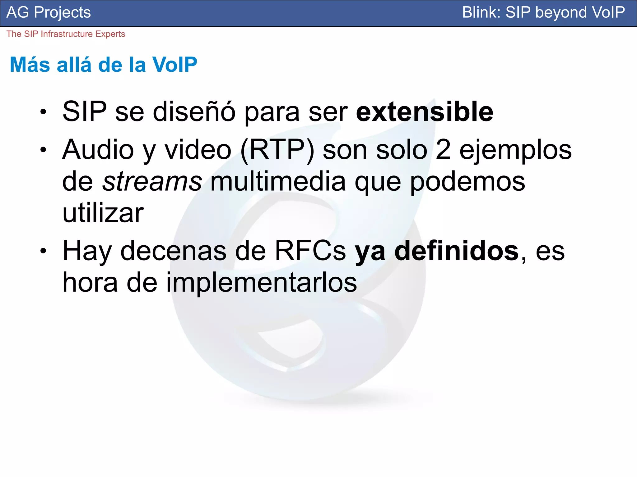 AG Projects                                 Blink: SIP beyond VoIP
The SIP Infrastructure Experts


Más allá de la VoIP

        ●     SIP se diseñó para ser extensible
        ●     Audio y video (RTP) son solo 2 ejemplos
              de streams multimedia que podemos
              utilizar
        ●     Hay decenas de RFCs ya definidos, es
              hora de implementarlos
 