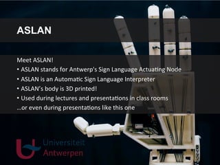 ASLAN
Meet	
  ASLAN!	
  
• ASLAN	
  stands	
  for	
  Antwerp's	
  Sign	
  Language	
  ActuaGng	
  Node	
  
• ASLAN	
  is	
  an	
  AutomaGc	
  Sign	
  Language	
  Interpreter	
  
• ASLAN’s	
  body	
  is	
  3D	
  printed!	
  
• Used	
  during	
  lectures	
  and	
  presentaGons	
  in	
  class	
  rooms	
  
…or	
  even	
  during	
  presentaGons	
  like	
  this	
  one	
  
 