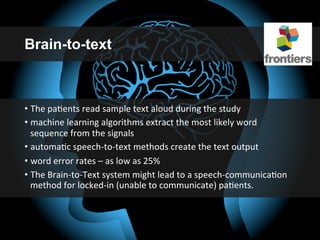 Brain-to-text
• The	
  paGents	
  read	
  sample	
  text	
  aloud	
  during	
  the	
  study	
  
• machine	
  learning	
  algorithms	
  extract	
  the	
  most	
  likely	
  word	
  
sequence	
  from	
  the	
  signals	
  
• automaGc	
  speech-­‐to-­‐text	
  methods	
  create	
  the	
  text	
  output	
  
• word	
  error	
  rates	
  –	
  as	
  low	
  as	
  25%	
  
• The	
  Brain-­‐to-­‐Text	
  system	
  might	
  lead	
  to	
  a	
  speech-­‐communicaGon	
  
method	
  for	
  locked-­‐in	
  (unable	
  to	
  communicate)	
  paGents.	
  
 