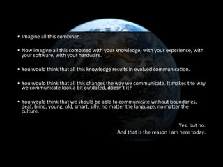 •  Imagine	
  all	
  this	
  combined.	
  
	
  
•  Now	
  imagine	
  all	
  this	
  combined	
  with	
  your	
  knowledge,	
  with	
  your	
  experience,	
  with	
  
your	
  so[ware,	
  with	
  your	
  hardware.	
  
•  You	
  would	
  think	
  that	
  all	
  this	
  knowledge	
  results	
  in	
  evolved	
  communicaGon.	
  
•  You	
  would	
  think	
  that	
  all	
  this	
  changes	
  the	
  way	
  we	
  communicate.	
  It	
  makes	
  the	
  way	
  
we	
  communicate	
  look	
  a	
  bit	
  outdated,	
  doesn’t	
  it?	
  
•  You	
  would	
  think	
  that	
  we	
  should	
  be	
  able	
  to	
  communicate	
  without	
  boundaries,	
  
deaf,	
  blind,	
  young,	
  old,	
  smart,	
  silly,	
  no	
  mafer	
  the	
  language,	
  no	
  mafer	
  the	
  
culture.	
  
Yes,	
  but	
  no.	
  
And	
  that	
  is	
  the	
  reason	
  I	
  am	
  here	
  today.	
  
 