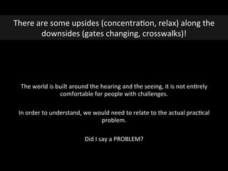  
	
  
The	
  world	
  is	
  built	
  around	
  the	
  hearing	
  and	
  the	
  seeing,	
  it	
  is	
  not	
  enGrely	
  
comfortable	
  for	
  people	
  with	
  challenges.	
  
In	
  order	
  to	
  understand,	
  we	
  would	
  need	
  to	
  relate	
  to	
  the	
  actual	
  pracGcal	
  
problem.	
  
	
  
Did	
  I	
  say	
  a	
  PROBLEM?	
  
There	
  are	
  some	
  upsides	
  (concentraGon,	
  relax)	
  along	
  the	
  
downsides	
  (gates	
  changing,	
  crosswalks)!	
  
 
