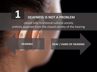  DEAFNESS	
  IS	
  NOT	
  A	
  PROBLEM	
  
	
  
closed	
  fully-­‐funcGonal	
  cultural	
  society	
  	
  
enGrely	
  separate	
  from	
  the	
  closed	
  society	
  of	
  the	
  hearing	
  
DEAF	
  /	
  HARD	
  OF	
  HEARING	
  HEARING	
  
1	
  
 