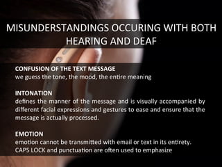 MISUNDERSTANDINGS	
  OCCURING	
  WITH	
  BOTH	
  
HEARING	
  AND	
  DEAF	
  
CONFUSION	
  OF	
  THE	
  TEXT	
  MESSAGE	
  
we	
  guess	
  the	
  tone,	
  the	
  mood,	
  the	
  enGre	
  meaning	
  
	
  
INTONATION	
  
deﬁnes	
  the	
  manner	
  of	
  the	
  message	
  and	
  is	
  visually	
  accompanied	
  by	
  
diﬀerent	
  facial	
  expressions	
  and	
  gestures	
  to	
  ease	
  and	
  ensure	
  that	
  the	
  
message	
  is	
  actually	
  processed.	
  
	
  
EMOTION	
  	
  
emoGon	
  cannot	
  be	
  transmifed	
  with	
  email	
  or	
  text	
  in	
  its	
  enGrety.	
  
CAPS	
  LOCK	
  and	
  punctuaGon	
  are	
  o[en	
  used	
  to	
  emphasize	
  	
  
 