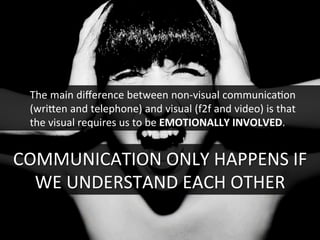 COMMUNICATION	
  ONLY	
  HAPPENS	
  IF	
  
WE	
  UNDERSTAND	
  EACH	
  OTHER	
  
The	
  main	
  diﬀerence	
  between	
  non-­‐visual	
  communicaGon	
  
(wrifen	
  and	
  telephone)	
  and	
  visual	
  (f2f	
  and	
  video)	
  is	
  that	
  
the	
  visual	
  requires	
  us	
  to	
  be	
  EMOTIONALLY	
  INVOLVED.	
  
 