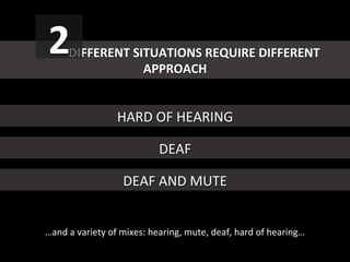   	
  DIFFERENT	
  SITUATIONS	
  REQUIRE	
  DIFFERENT	
  
APPROACH	
  
2	
  
HARD	
  OF	
  HEARING	
  
DEAF	
  
DEAF	
  AND	
  MUTE	
  
…and	
  a	
  variety	
  of	
  mixes:	
  hearing,	
  mute,	
  deaf,	
  hard	
  of	
  hearing…	
  
 