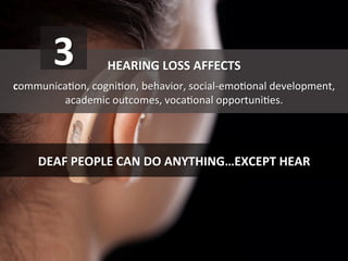 HEARING	
  LOSS	
  AFFECTS	
  	
  
	
  
communicaGon,	
  cogniGon,	
  behavior,	
  social-­‐emoGonal	
  development,	
  
academic	
  outcomes,	
  vocaGonal	
  opportuniGes.	
  
DEAF	
  PEOPLE	
  CAN	
  DO	
  ANYTHING…EXCEPT	
  HEAR	
  
3	
  
 