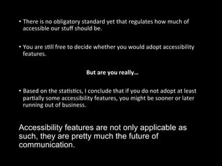 Accessibility features are not only applicable as
such, they are pretty much the future of
communication.
•  There	
  is	
  no	
  obligatory	
  standard	
  yet	
  that	
  regulates	
  how	
  much	
  of	
  
accessible	
  our	
  stuﬀ	
  should	
  be.	
  
	
  
•  You	
  are	
  sGll	
  free	
  to	
  decide	
  whether	
  you	
  would	
  adopt	
  accessibility	
  
features.	
  
But	
  are	
  you	
  really…	
  
	
  
•  Based	
  on	
  the	
  staGsGcs,	
  I	
  conclude	
  that	
  if	
  you	
  do	
  not	
  adopt	
  at	
  least	
  
parGally	
  some	
  accessibility	
  features,	
  you	
  might	
  be	
  sooner	
  or	
  later	
  
running	
  out	
  of	
  business.	
  
 