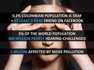 0,2%	
  COLOMBIAN	
  POPULATION	
  IS	
  DEAF	
  
=	
  AT	
  LEAST	
  1	
  DEAF	
  FRIEND	
  ON	
  FACEBOOK	
  
1	
  BILLION	
  AFFECTED	
  BY	
  NOISE	
  POLLUTION	
  
5%	
  OF	
  THE	
  WORLD	
  POPULATION	
  
360	
  MILLION	
  PEOPLE	
  HEARING-­‐CHALLENGED	
  
 