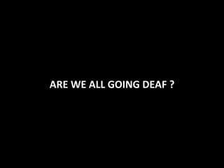 ARE	
  WE	
  ALL	
  GOING	
  DEAF	
  ?	
  
 