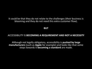 It	
  could	
  be	
  that	
  they	
  do	
  not	
  relate	
  to	
  the	
  challenges	
  (their	
  business	
  is	
  
blooming	
  and	
  they	
  do	
  not	
  need	
  this	
  extra	
  customer	
  ﬂow).	
  	
  
	
  
BUT	
  
	
  
ACCESSIBILITY	
  IS	
  BECOMING	
  A	
  REQUIREMENT	
  AND	
  NOT	
  A	
  NECESSITY	
  
	
  
Although	
  not	
  legally	
  obligatory,	
  accessibility	
  is	
  pushed	
  by	
  large	
  
manufacturers	
  (such	
  as	
  Apple	
  for	
  example)	
  and	
  looks	
  like	
  that	
  some	
  
steps	
  towards	
  it	
  becoming	
  a	
  standard	
  are	
  made.	
  
	
  
 