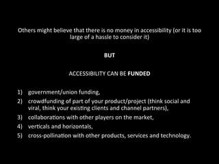 Others	
  might	
  believe	
  that	
  there	
  is	
  no	
  money	
  in	
  accessibility	
  (or	
  it	
  is	
  too	
  
large	
  of	
  a	
  hassle	
  to	
  consider	
  it)	
  	
  
	
  
BUT	
  
	
  
ACCESSIBILITY	
  CAN	
  BE	
  FUNDED	
  
	
  
1)  government/union	
  funding,	
  	
  
2)  crowdfunding	
  of	
  part	
  of	
  your	
  product/project	
  (think	
  social	
  and	
  
viral,	
  think	
  your	
  exisGng	
  clients	
  and	
  channel	
  partners),	
  	
  
3)  collaboraGons	
  with	
  other	
  players	
  on	
  the	
  market,	
  	
  
4)  verGcals	
  and	
  horizontals,	
  	
  
5)  cross-­‐pollinaGon	
  with	
  other	
  products,	
  services	
  and	
  technology.	
  
 