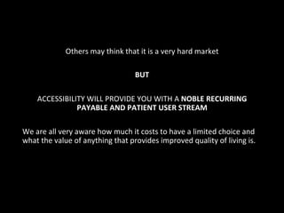 Others	
  may	
  think	
  that	
  it	
  is	
  a	
  very	
  hard	
  market	
  
	
  
BUT	
  
	
  
ACCESSIBILITY	
  WILL	
  PROVIDE	
  YOU	
  WITH	
  A	
  NOBLE	
  RECURRING	
  
PAYABLE	
  AND	
  PATIENT	
  USER	
  STREAM	
  	
  
	
  
We	
  are	
  all	
  very	
  aware	
  how	
  much	
  it	
  costs	
  to	
  have	
  a	
  limited	
  choice	
  and	
  
what	
  the	
  value	
  of	
  anything	
  that	
  provides	
  improved	
  quality	
  of	
  living	
  is.	
  
 