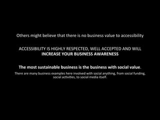 Others	
  might	
  believe	
  that	
  there	
  is	
  no	
  business	
  value	
  to	
  accessibility	
  
	
  
ACCESSIBILITY	
  IS	
  HIGHLY	
  RESPECTED,	
  WELL	
  ACCEPTED	
  AND	
  WILL	
  
INCREASE	
  YOUR	
  BUSINESS	
  AWARENESS	
  
	
  
The	
  most	
  sustainable	
  business	
  is	
  the	
  business	
  with	
  social	
  value.	
  
There	
  are	
  many	
  business	
  examples	
  here	
  involved	
  with	
  social	
  anything,	
  from	
  social	
  funding,	
  
social	
  acGviGes,	
  to	
  social	
  media	
  itself.	
  
 