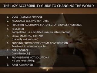 1.  DOES	
  IT	
  SERVE	
  A	
  PURPOSE	
  
2.  RECOGNIZE	
  EXISTING	
  FEATURES	
  
3.  PRIORITIZE	
  ADDITIONAL	
  FEATURES	
  FOR	
  BROADER	
  AUDIENCE	
  
4.  RESEARCH	
  	
  
CompeGGon	
  is	
  an	
  outdated	
  unsustainable	
  concept.	
  
5.  LEGAL	
  MATTERS	
  /	
  PATENTS	
  	
  
(the	
  only	
  serious	
  issue)	
  
6.  FUNDING	
  /	
  DEVELOPMENT	
  TIME	
  CONTRIBUTION	
  	
  
Reach	
  out	
  to	
  other	
  companies	
  
7.  OPEN	
  SOURCE	
  	
  
(sensiGve	
  topic)	
  
8.  PROPOSITIONS	
  NOT	
  SOLUTIONS	
  	
  
No	
  one	
  needs	
  ﬁxing!	
  
9.  RAISE	
  AWARENESS	
  
THE	
  LAZY	
  ACCESSIBILITY	
  GUIDE	
  TO	
  CHANGING	
  THE	
  WORLD	
  
 