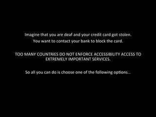 Imagine	
  that	
  you	
  are	
  deaf	
  and	
  your	
  credit	
  card	
  got	
  stolen.	
  
You	
  want	
  to	
  contact	
  your	
  bank	
  to	
  block	
  the	
  card.	
  
	
  
TOO	
  MANY	
  COUNTRIES	
  DO	
  NOT	
  ENFORCE	
  ACCESSIBILITY	
  ACCESS	
  TO	
  
EXTREMELY	
  IMPORTANT	
  SERVICES.	
  
	
  
So	
  all	
  you	
  can	
  do	
  is	
  choose	
  one	
  of	
  the	
  following	
  opGons…	
  
 