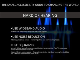 • USE	
  WIDEBAND	
  AUDIO	
  
extends	
  the	
  frequency	
  range	
  for	
  the	
  audio	
  signals	
  
	
  
• USE	
  NOISE	
  REDUCTION	
  
ﬁltering	
  unwanted	
  noises	
  –	
  removing	
  white	
  and	
  surrounding	
  noises	
  
	
  
• USE	
  EQUALIZER	
  
already	
  deliver	
  some	
  frequency	
  modiﬁcaGon	
  to	
  correct	
  the	
  “bad”	
  frequencies	
  
and	
  to	
  deliver	
  conGnual	
  sound	
  
Nopes:	
  1)	
  non-­‐customizable	
  –	
  they	
  opGmize	
  to	
  the	
  standard	
  hearing	
  limits,	
  2)	
  do	
  
not	
  take	
  into	
  consideraGon	
  both	
  years	
  
HARD	
  OF	
  HEARING	
  
THE	
  SMALL	
  ACCESSIBILITY	
  GUIDE	
  TO	
  CHANGING	
  THE	
  WORLD	
  
 