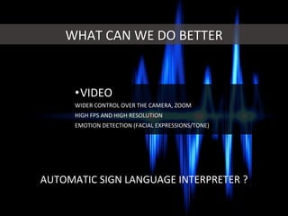WHAT	
  CAN	
  WE	
  DO	
  BETTER	
  
• VIDEO	
  
WIDER	
  CONTROL	
  OVER	
  THE	
  CAMERA,	
  ZOOM	
  
HIGH	
  FPS	
  AND	
  HIGH	
  RESOLUTION	
  
EMOTION	
  DETECTION	
  (FACIAL	
  EXPRESSIONS/TONE)	
  
AUTOMATIC	
  SIGN	
  LANGUAGE	
  INTERPRETER	
  ?	
  
 