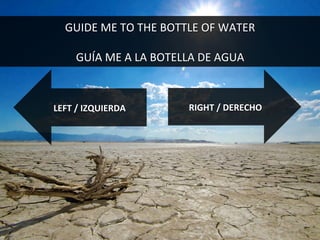 RIGHT	
  /	
  DERECHO	
  LEFT	
  /	
  IZQUIERDA	
  
GUIDE	
  ME	
  TO	
  THE	
  BOTTLE	
  OF	
  WATER	
  
	
  
GUÍA	
  ME	
  A	
  LA	
  BOTELLA	
  DE	
  AGUA	
  
 