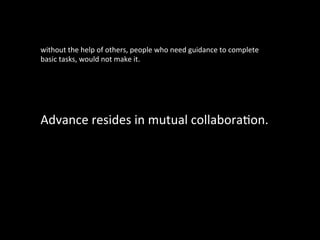 Advance	
  resides	
  in	
  mutual	
  collaboraGon.
without	
  the	
  help	
  of	
  others,	
  people	
  who	
  need	
  guidance	
  to	
  complete	
  
basic	
  tasks,	
  would	
  not	
  make	
  it.	
  
 