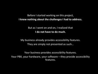 Before	
  I	
  started	
  working	
  on	
  this	
  project,	
  	
  
I	
  knew	
  nothing	
  about	
  the	
  challenges	
  I	
  had	
  to	
  address.	
  
	
  
But	
  as	
  I	
  went	
  on	
  and	
  on,	
  I	
  realized	
  that	
  
I	
  do	
  not	
  have	
  to	
  do	
  much.	
  	
  
	
  
My	
  business	
  already	
  provides	
  accessibility	
  features.	
  	
  
They	
  are	
  simply	
  not	
  presented	
  as	
  such…	
  
	
  
Your	
  business	
  provides	
  accessibility	
  features.	
  
Your	
  PBX,	
  your	
  hardware,	
  your	
  so[ware	
  –	
  they	
  provide	
  accessibility	
  
features.	
  
 