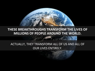 THESE	
  BREAKTHROUGHS	
  TRANSFORM	
  THE	
  LIVES	
  OF	
  
MILLIONS	
  OF	
  PEOPLE	
  AROUND	
  THE	
  WORLD.	
  
ACTUALLY,	
  THEY	
  TRANSFORM	
  ALL	
  OF	
  US	
  AND	
  ALL	
  OF	
  
OUR	
  LIVES	
  ENTIRELY.	
  
 