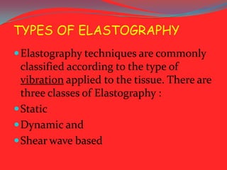 TYPES OF ELASTOGRAPHY
 Elastography techniques are commonly

classified according to the type of
vibration applied to the tissue. There are
three classes of Elastography :
 Static
 Dynamic and
 Shear wave based

 