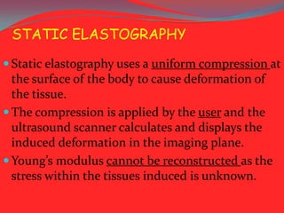 STATIC ELASTOGRAPHY
 Static elastography uses a uniform compression at

the surface of the body to cause deformation of
the tissue.
 The compression is applied by the user and the
ultrasound scanner calculates and displays the
induced deformation in the imaging plane.
 Young’s modulus cannot be reconstructed as the
stress within the tissues induced is unknown.

 