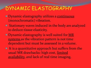 DYNAMIC ELASTOGRAPHY
 Dynamic elastography utilizes a continuous
(monochromatic) vibration.

 Stationary waves induced in the body are analyzed
to deduce tissue elasticity.
 Dynamic elastography is well suited for MR

systems as the vibration pattern is not time
dependent but must be assessed in a volume.
 It is a quantitative approach but suffers from the
usual MR drawbacks: high cost, limited
availability, and lack of real time imaging.

 