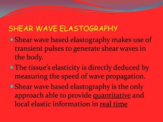 SHEAR WAVE ELASTOGRAPHY
 Shear wave based elastography makes use of

transient pulses to generate shear waves in
the body.
 The tissue’s elasticity is directly deduced by
measuring the speed of wave propagation.
 Shear wave based elastography is the only
approach able to provide quantitative and
local elastic information in real time

 