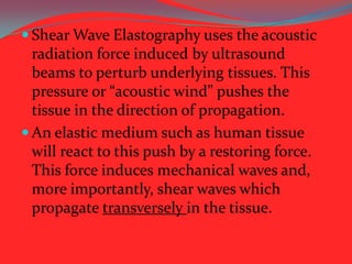  Shear Wave Elastography uses the acoustic

radiation force induced by ultrasound
beams to perturb underlying tissues. This
pressure or “acoustic wind” pushes the
tissue in the direction of propagation.
 An elastic medium such as human tissue
will react to this push by a restoring force.
This force induces mechanical waves and,
more importantly, shear waves which
propagate transversely in the tissue.

 