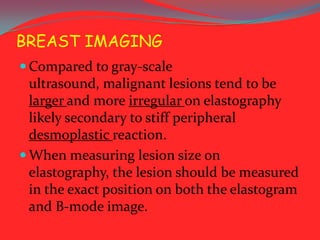 BREAST IMAGING
 Compared to gray-scale

ultrasound, malignant lesions tend to be
larger and more irregular on elastography
likely secondary to stiff peripheral
desmoplastic reaction.
 When measuring lesion size on
elastography, the lesion should be measured
in the exact position on both the elastogram
and B-mode image.

 