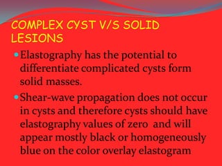 COMPLEX CYST V/S SOLID
LESIONS
 Elastography has the potential to
differentiate complicated cysts form
solid masses.
 Shear-wave propagation does not occur
in cysts and therefore cysts should have
elastography values of zero and will
appear mostly black or homogeneously
blue on the color overlay elastogram

 