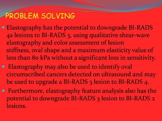 PROBLEM SOLVING
 Elastography has the potential to downgrade BI-RADS
4a lesions to BI-RADS 3, using qualitative shear-wave

elastography and color assessment of lesion
stiffness, oval shape and a maximum elasticity value of
less than 80 kPa without a significant loss in sensitivity.
 Elastography may also be used to identify oval
circumscribed cancers detected on ultrasound and may
be used to upgrade a BI-RADS 3 lesion to BI-RADS 4.
 Furthermore, elastography feature analysis also has the
potential to downgrade BI-RADS 3 lesion to BI-RADS 2
lesions.

 