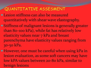 QUANTITATIVE ASSESMENT
 Lesion stiffness can also be measured
quantitatively with shear wave elastography.
 Stiffness of malignant lesions is generally greater
than 80–100 kPa), while fat has relatively low
elasticity values near 7 kPa and breast
parenchyma have elasticity values ranging from
30-50 kPa.
 However, one must be careful when using kPa in
lesion evaluation, as some soft cancers may have
low kPA values between 20-80 kPa, similar to
benign lesions

 