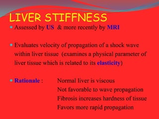 LIVER STIFFNESS
 Assessed by US & more recently by MRI

 Evaluates velocity of propagation of a shock wave

within liver tissue (examines a physical parameter of
liver tissue which is related to its elasticity)
 Rationale :

Normal liver is viscous
Not favorable to wave propagation
Fibrosis increases hardness of tissue
Favors more rapid propagation

 