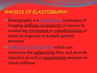 PHYSICS OF ELASTOGRAPHY
 Elastography is a noninvasive technique of

imaging stiffness or elasticity of tissues by
measuring movement or transformation of
tissue in response to a small applied
pressure.
 ‘VIRTUAL PALPATION’ which can
overcome the subjectivity flaw and provide
objective as well as quantitative measure of
tissue stiffness.

 