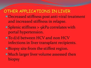 OTHER APPLICATIONS IN LIVER
 Decreased stiffness post anti-viral treatment
and increased stiffness in relapse.
 Splenic stiffness > 9kPa correlates with
portal hypertension.
 To d/d between HCV and non HCV
infections in liver transplant recipients.
 Biopsy site from the stiffest region.
 Much larger liver volume assessed then
biopsy

 