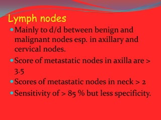 Lymph nodes
 Mainly to d/d between benign and

malignant nodes esp. in axillary and
cervical nodes.
 Score of metastatic nodes in axilla are >
3.5
 Scores of metastatic nodes in neck > 2
 Sensitivity of > 85 % but less specificity.

 