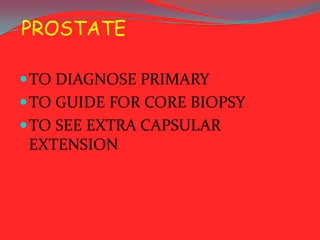 PROSTATE
 TO DIAGNOSE PRIMARY
 TO GUIDE FOR CORE BIOPSY
 TO SEE EXTRA CAPSULAR

EXTENSION

 