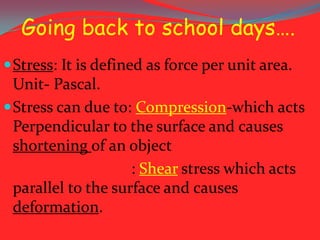 Going back to school days….
 Stress: It is defined as force per unit area.

Unit- Pascal.
 Stress can due to: Compression-which acts
Perpendicular to the surface and causes
shortening of an object
: Shear stress which acts
parallel to the surface and causes
deformation.

 