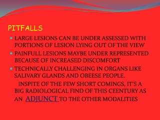 PITFALLS
 LARGE LESIONS CAN BE UNDER ASSESSED WITH

PORTIONS OF LESION LYING OUT OF THE VIEW
 PAINFULL LESIONS MAYBE UNDER REPRESENTED
BECAUSE OF INCREASED DISCOMFORT
 TECHNICALLY CHALLENGING IN ORGANS LIKE
SALIVARY GLANDS AND OBEESE PEOPLE.
INSPITE OF THE FEW SHORT COMINGS, IT’S A
BIG RADIOLOGICAL FIND OF THIS CEENTURY AS
AN ADJUNCT TO THE OTHER MODALITIES

 